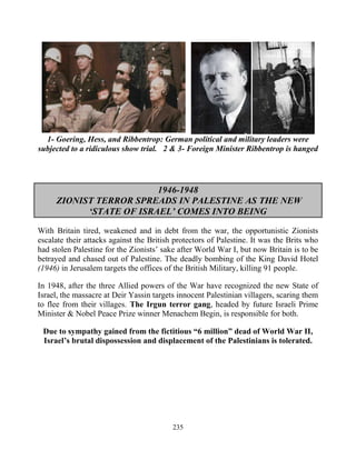235
1- Goering, Hess, and Ribbentrop: German political and military leaders were
subjected to a ridiculous show trial. 2 & 3- Foreign Minister Ribbentrop is hanged
1946-1948
ZIONIST TERROR SPREADS IN PALESTINE AS THE NEW
‘STATE OF ISRAEL’ COMES INTO BEING
With Britain tired, weakened and in debt from the war, the opportunistic Zionists
escalate their attacks against the British protectors of Palestine. It was the Brits who
had stolen Palestine for the Zionists’ sake after World War I, but now Britain is to be
betrayed and chased out of Palestine. The deadly bombing of the King David Hotel
(1946) in Jerusalem targets the offices of the British Military, killing 91 people.
In 1948, after the three Allied powers of the War have recognized the new State of
Israel, the massacre at Deir Yassin targets innocent Palestinian villagers, scaring them
to flee from their villages. The Irgun terror gang, headed by future Israeli Prime
Minister & Nobel Peace Prize winner Menachem Begin, is responsible for both.
Due to sympathy gained from the fictitious “6 million” dead of World War II,
Israel’s brutal dispossession and displacement of the Palestinians is tolerated.
 
