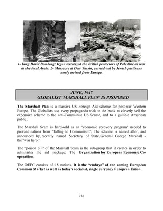 236
1- King David Bombing: Irgun terrorized the British protectors of Palestine as well
as the local Arabs. 2- Massacre at Deir Yassin, carried out by Jewish partisans
newly arrived from Europe.
JUNE, 1947
GLOBALIST ‘MARSHALL PLAN’ IS PROPOSED
The Marshall Plan is a massive US Foreign Aid scheme for post-war Western
Europe. The Globalists use every propaganda trick in the book to cleverly sell the
expensive scheme to the anti-Communist US Senate, and to a gullible American
public.
The Marshall Scam is hard-sold as an "economic recovery program" needed to
prevent nations from “falling to Communism”. The scheme is named after, and
announced by, recently named Secretary of State, General George Marshall -
the “war hero.”
The "poison pill" of the Marshall Scam is the sub-group that it creates in order to
administer the aid package: The Organization for European Economic Co-
operation.
The OEEC consists of 18 nations. It is the “embryo” of the coming European
Common Market as well as today’s socialist, single currency European Union.
 