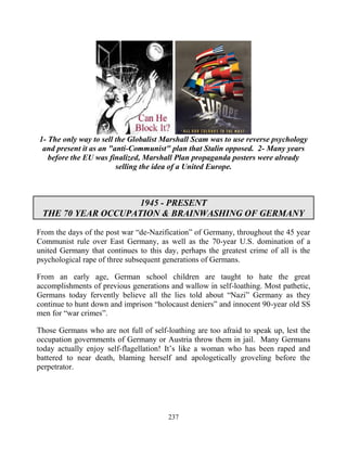 237
1- The only way to sell the Globalist Marshall Scam was to use reverse psychology
and present it as an "anti-Communist" plan that Stalin opposed. 2- Many years
before the EU was finalized, Marshall Plan propaganda posters were already
selling the idea of a United Europe.
1945 - PRESENT
THE 70 YEAR OCCUPATION & BRAINWASHING OF GERMANY
From the days of the post war “de-Nazification” of Germany, throughout the 45 year
Communist rule over East Germany, as well as the 70-year U.S. domination of a
united Germany that continues to this day, perhaps the greatest crime of all is the
psychological rape of three subsequent generations of Germans.
From an early age, German school children are taught to hate the great
accomplishments of previous generations and wallow in self-loathing. Most pathetic,
Germans today fervently believe all the lies told about “Nazi” Germany as they
continue to hunt down and imprison “holocaust deniers” and innocent 90-year old SS
men for “war crimes”.
Those Germans who are not full of self-loathing are too afraid to speak up, lest the
occupation governments of Germany or Austria throw them in jail. Many Germans
today actually enjoy self-flagellation! It’s like a woman who has been raped and
battered to near death, blaming herself and apologetically groveling before the
perpetrator.
 