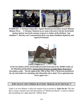 238
PATHETIC! 1: German Chancellor Angela Merkel grovels before Israeli Minister
Shimon Peres. 2: German National soccer team is forced to visit the Soviet-built
fantasy land at Auschwitz and pay respects to victims of the fictitious "gas
chambers". But they can't commemorate their own dead, mutilated, displaced, and
raped of Germany!
.
In the inscription of this emotionally powerful memorial to the 40,000 victims of
the Hamburg firebombing, brainwashed Germans actually blame themselves!
Inscription reads: "On the night of the 29th of July 1943, 370 persons perished in
the air-raid shelter in a bombing raid. Remember these dead. Never again fascism.
Never again war".
WHY HAVE COUNTRIES BANNED “HOLOCAUST DENIAL”?
Truth is its own defense. It does not require laws to protect it. Only lies do. The fact
that so many countries now ban the practice of “Holocaust Denial”, is alone evidence
that something isn’t right about the “official story”.
 