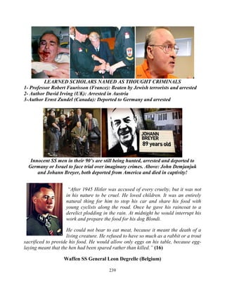 239
LEARNED SCHOLARS NAMED AS THOUGHT CRIMINALS
1- Professor Robert Faurisson (France): Beaten by Jewish terrorists and arrested
2- Author David Irving (UK): Arrested in Austria
3-Author Ernst Zundel (Canada): Deported to Germany and arrested
Innocent SS men in their 90’s are still being hunted, arrested and deported to
Germany or Israel to face trial over imaginary crimes. Above: John Demjanjuk
and Johann Breyer, both deported from America and died in captivity!
“After 1945 Hitler was accused of every cruelty, but it was not
in his nature to be cruel. He loved children. It was an entirely
natural thing for him to stop his car and share his food with
young cyclists along the road. Once he gave his raincoat to a
derelict plodding in the rain. At midnight he would interrupt his
work and prepare the food for his dog Blondi.
He could not bear to eat meat, because it meant the death of a
living creature. He refused to have so much as a rabbit or a trout
sacrificed to provide his food. He would allow only eggs on his table, because egg-
laying meant that the hen had been spared rather than killed.” (16)
Waffen SS General Leon Degrelle (Belgium)
 