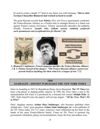 24
be used to create a deadly 2nd
front in any future war with Germany. This is what
German Chancellor Bismarck had worked so hard to avoid!
The great Russian novelist Leo Tolstoy (War and Peace) passionately condemns
the Franco-Russian Alliance as a French trick to entangle Russia in a future war
against France's enemy (Germany). Tolstoy sarcastically describes the suddenly
friendly French as "people who, without reason, suddenly professed
such spontaneous and exceptional love for Russia". (6)
1- Bismarck's nightmare; French magazine glorifies the Franco-Russian Alliance.
2 & 3: Tolstoy warned of the danger: “The Franco-Russian alliance cannot now
present itself as anything else than what it is: a league of war.” (7)
1896
GLOBALIST - ZIONIST PURCHASES THE NEW YORK TIMES
Since its founding in 1851 by Republican Henry Jarvis Raymond, The NY Times has
been a big player in shaping public opinion. In 1896, the Times takes a turn to the
internationalist left when it is purchased by a German-Jew named Adolph Ochs. In
1897, Ochs himself coins the paper's self-serving slogan: "All the News That’s Fit
to Print”
Ochs’ daughter marries Arthur Hays Sulzberger, who becomes publisher when
Adolph dies. Ochs’ great grandson Arthur Ochs Sulzberger, Jr. is the publisher of
the NY Times today. For 117 years, America’s most influential.rag has been in the
hands of the same Zionist-Marxist family. Count on The Times to promote big
government, Globalism, phony environmentalism, Israel, the Fed, and endless wars.
 