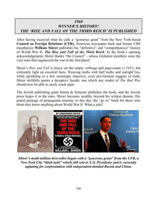 240
1960
WINNER’S HISTORY!
THE ‘RISE AND FALL OF THE THIRD REICH’ IS PUBLISHED
After having received what he calls a “generous grant” from the New York-based
Council on Foreign Relations (CFR), American newspaper hack and former CBS
mouthpiece William Shirer publishes his “definitive” and “comprehensive” history
of World War II, The Rise and Fall of the Third Reich. In the book’s opening
acknowledgement, Shirer thanks “the Council” - whose Globalist members were the
very ones that engineered the war in the first place!
Shirer’s Rise and Fall is heavy on the empty verbiage and page-count (1,245!), but
extremely light on essential facts. Weaving truths with half truths and outright lies,
while sprinkling in a few seemingly objective, even pro-German nuggets of truth;
Shirer skillfully paints a deceptive facade; one which any reader of The Bad War
should now be able to easily crack open.
The Jewish publishing giant Simon & Schuster publishes the book, and the Jewish
press hypes it to the stars. Shirer becomes wealthy beyond his wildest dreams. His
putrid package of propaganda remains, to this day, the “go to” book for those who
think they know anything about World War II. What a joke!
Shirer’s multi-million best-seller began with a “generous grant” from the CFR, a
New York City “think tank” which still selects U.S. Presidents and is currently
agitating for confrontation with independent-minded Russia and China.
 
