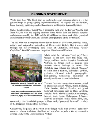 241
CLOSING STATEMENT
World War II, or ‘The Good War’ as modern day court-historian refer to it - is the
gift that keeps on giving - giving us problems that is! This tragedy, and its aftermath,
haunt humanity to this day, and will continue to well into the foreseeable future.
Out of the aftermath of World War II comes the Cold War, the Korean War, the Viet
Nam War, the wars and ongoing problems in the Middle East, the financial schemes
and distress caused by the IMF and the World Bank, the framework of the tyrannical
and corrupt European Union, and so many other problems of the modern day.
The Bad War was a complete disaster for the forces of civilization, stability, virtue,
culture, and independent nationalism of blood-related kinfolk...But it was a total
triumph for the overlapping dark forces of Globalism, debt-based “Crony
Capitalism’, World Communism, misguided liberalism and Zionism.
Behold what the victorious “good guys” have
wrought in the days since that tragic war.
Europe, and by extension America, Canada and
Australia, no longer exist as peoples with
common history, heritage or values. The
Globalists have reduced the beloved “Europa”
of Hitler into a rootless, cultureless, godless,
genderless, alienated, infertile, pornographic,
multi-cultural, homosexual mish-mash of
mentally medicated tax and debt slaves.
The true European essence that was once rooted
in places like ancient Athens, Rome, Florence,
Paris, London, Madrid, Dresden; and grand
historical personages such as Plato, Aristotle,
Pericles, Jesus, Marcus Aurelius, Charlemagne,
Mozart, Kant, Dante, Shakespeare, Jefferson;
and vital institutions such as family, farm, folk,
community, church and civic groups, is, if not totally “gone with the wind”, certainly
in the process of coming off its moorings.
Collectively, the people of the West are no longer really even ‘peoples’ defined by
common cultures, traditions, bloodlines and sets of eternal values. We are economies
defined solely by the Gross Domestic Product.
Waddesdon Manor in England is just one of
the many Rothschild estates throughout
Europe.
Inset: Awestruck groupies Warren Buffet
and Arnold Swarzenagger visit Lord Jacob
Rothschild (right) at his Waddesdon Palace.
 