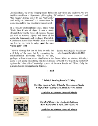 242
As individuals, we are no longer persons defined by our virtues and intellects. We are
soulless machines – disposable, pill-popping, TV-addicted “human resources” and
“tax payers” defined solely by our “net worth”
and ability to “consume” - a euphemism for
going into debt to buy crap that we don’t need.
In a broader philosophical sense, that’s what
World War II was all about. It was a titanic
struggle between the forces of classical Europa
(as well as historic Japan) and those of the
culturally degenerate and predatory Capitalist-
Communist hybrid New World Order in which
we live in, no, exist in today. And the true
“good guys” lost!
There is nothing that can be done to undo the
evil folly of the past; but by correcting the
misinformation associated with it, we can,
perhaps, at least avoid more bloodbaths in the future. Make no mistake; this dirty
game is still going on and may one day culminate in World War III; pitting the NWO
against the “disobedient” sovereign powers of the new Russia and China. Only the
players change; the great game does not.
- End
* Related Reading from M.S. King:
The War Against Putin: What the Government-Media
Complex Isn’t Telling You About the New Russia
Available at Amazon.com and Kindle
The Real Roosevelts: An Omitted History
What Ken Burns & PBS Didn’t Tell You
Available at Amazon.com and Kindle
Conchita Wurst: Austrian "transsexual"
wins European Song Contest in 2014
 