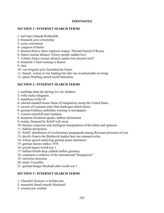 243
FOOTNOTES
SECTION 1 / INTERNET SEARCH TERMS
1- karl marx hannah Rothschild
2- bismarck jews citizenship
3- cyrus convention
4- congress of berlin
5- disraeli destroy three emperors league / Disraeli hatred of Russia
6- franco russian alliance Tolstoy people sudden love
7- Tolstoy franco russian alliance cannot now present itself
8- bismarck’s final warning to Kaiser
9- ibid
10- von longerke jews furnished the brains
11- baruch wilson in tow leading him like one would poodle on string
12- james Warburg united world federalists
SECTION 2 / INTERNET SEARCH TERMS
1- archduke dont die darling live for children
2- willy-nicky telegrams
3- manifesto of the 93
4- edward mandell house flame of indignation sweep the United States
5- secrets of Lusitania arms find challenges allied claims
6- german Embassy publishes warning in newspapers
7- winston churchill juno lusitania
8- benjamin freedman speaks, balfour declaration
9- trotsky financed by Schiff wall street
10- bernays conscious and intelligent manipulation of the habits and opinions
11- balfour declaration
12- Schiff distribution of revolutionary propaganda among Russians prisoners-of-war
13- david r francis the Bolshevik leaders here are returned exiles
14- wilson speech analyzing german peace utterances
15- german factory strikes 1918
16- jewish legion world war 1
17- balfour british drop yiddish leaflets germany
18- comintern overthrow of the international "bourgeoisie"
19- red terror atrocities
20- treaty Versailles
21- german hunger blockade after world war 1
SECTION 3 / INTERNET SEARCH TERMS
1- Churchill Zionism vs bolshevism
2- mussolini fraud comedy blackmail
3- wiemar jew confetti
 