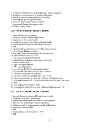 244
4- solzhenitsyn bolshevism committed greatest human slaughter
5- lloyd george imperiousness of absolute Monarchs
6- Sarnoff communications psychological warfare
7- william paley psychological warfare
8- stalin one death tragedy million statistic
9- greenspan fed caused great depression
10- degrell enigma hitler
SECTION 4 / INTERNET SEARCH TERMS
1- Judea declares war on germany
2- hitler lies slander hair raising perversity
3- Eugene myer fires quaker editor
4- potocki propaganda here entirely in Jewish hands
5- churchill strand magazine truth about hitler 1935
6- ibid
7- hitler tackled unemployment revived germany economy
8- Lloyd George I talked to hitler
9- new york times Americans appeal for jewish refuge
10- jesse owens hitler waved at me
11- jesse owens hitler didn’t snub me
12- hitler Edward abdication was a severe loss for us
13- anti comintern pact
14- rape nanking fake photos
15- 99% support anschluss
16- beaverbrook 20,000 german jews in england
17- beaverbrook I am shaken jews drive us into war
18- 1938 polish ultimatum to Lithuania
19- hg wells countless people hate new world order
20- roosevelt's campaign to incite war in Europe polish documents
21- new york times may 11 1939 arthur willet demand for soviet pact rises
22- ibid
23- einstein plagiarist italian de pretto
24- einstein at the end of the war they will largely kill each other off
SECTION 5 / INTERNET SEARCH TERMS
1- forrestal diaries america world jews forced england
2- 1939 hitler note paris communiqué
3- german men and women were hunted like wild beasts
4- As told to the author in private correspondence
5- wellington fault of anti-appeasers and the fucking Jews
6- hitler speech danzig 1939
7- ibid
8- hitler reichstag speech October 6, 1939
9- ibid
 