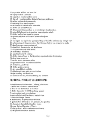 245
10- operation wilfred and plan R 4
11- oprop leaflets Denmark
12- operation fork Iceland invasion
13- baruch I emphasized the defeat of germany and japan
14- allied intrigue in low countries
15- ekeberg hitler sweden peace
16- Halifax war cabinet crisis bastianini
17- hitler halt order Dunkirk
18- blumentritt he astonished us by speaking with admiration
19- churchill absolutely devastating exterminating attack
20- hitler leaflets last appeal to reason
21- greenwood new world order promised to jews
22- ibid
23- say again and again and again your boys will not be sent into any foreign wars
24- allen nature of the concessions that German Fuhrer was prepared to make
25- kaufmann germany must perish
26- Goebbels thanks to the jew Kaufmann
27- Yugoslavia coup 1941 british
28- rudolf hess murdered
29- catalina bismarck sinking
30- hitler plans of men in the Kremlin were aimed at the domination
31- lend lease to soviets
32- stalin orders partisan warfare
33- german soldiers 10 commandements
34- red cross Auschwitz
35- hitler jewish soldiers
36- dr. eduard bloch on hitler
37- Lindbergh iowa speech America first
38- joe kennedy anti Semitism
39- stimson into the position of firing the first shot
SECTION 6 / INTERNET SEARCH TERMS
1- day of deceit robert stinnet / infamy john toland
2- relief that crisis had come stimson
3- text of war declaration by Hirohito
4- hitler December 11 1941 reichstag speech
5- venona intercepts oppenheimer
6- patton bailed out Eisenhower north Africa
7- churchill bengal famine
8- kunstschutz art protection world war 2
9- patton chief difficulty is not germans, but gasoline
10- french civilians killed by allies bonbs
11- rape during liberation of france
12- harry dexter white soviet communist spy
13- Keynes homosexual pedofile
 
