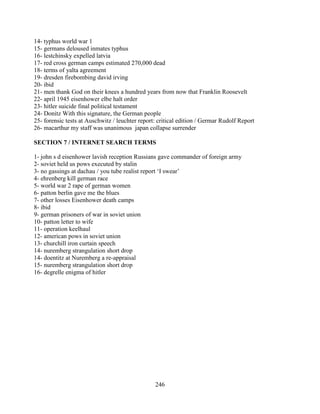 246
14- typhus world war 1
15- germans deloused inmates typhus
16- lestchinsky expelled latvia
17- red cross german camps estimated 270,000 dead
18- terms of yalta agreement
19- dresden firebombing david irving
20- ibid
21- men thank God on their knees a hundred years from now that Franklin Roosevelt
22- april 1945 eisenhower elbe halt order
23- hitler suicide final political testament
24- Donitz With this signature, the German people
25- forensic tests at Auschwitz / leuchter report: critical edition / Germar Rudolf Report
26- macarthur my staff was unanimous japan collapse surrender
SECTION 7 / INTERNET SEARCH TERMS
1- john s d eisenhower lavish reception Russians gave commander of foreign army
2- soviet held us pows executed by stalin
3- no gassings at dachau / you tube realist report ‘I swear’
4- ehrenberg kill german race
5- world war 2 rape of german women
6- patton berlin gave me the blues
7- other losses Eisenhower death camps
8- ibid
9- german prisoners of war in soviet union
10- patton letter to wife
11- operation keelhaul
12- american pows in soviet union
13- churchill iron curtain speech
14- nuremberg strangulation short drop
14- doentitz at Nuremberg a re-appraisal
15- nuremberg strangulation short drop
16- degrelle enigma of hitler
 