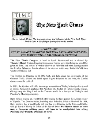 25
Above: Adolph Ochs / The awesome power and influence of the New York Times
Jewish Ochs & Sulzberger dynasty cannot be denied.
AUGUST, 1897
THE 1ST
ZIONIST CONGRESS MEETS IN BASEL SWITZERLAND /
THE PLOT TO STEAL PALESTINE IS HATCHED
The First Zionist Congress is held in Basel, Switzerland and is chaired by
Theodore Herzl. Jewish delegates from across Europe agree that Palestine should be
given to them. The idea of a Jewish takeover of Palestine had been floating around
for decades. Whenever Russia advanced its interests in the area, Rothschild's Britain
would keep Russia out.
The problem is, Palestine is 90-95% Arab, and falls under the sovereignty of the
Ottoman Turks. Unless the Turks agree to give Palestine to the Jews, the Zionist
dream cannot be realized.
In 1901, the Zionists will offer to arrange a reduction of Turkey's foreign debt (owed
to Zionist bankers) in exchange for Palestine. The Sultan of Turkey bluntly refuses.
Giving away the Holy Land to the Zionists would be a betrayal of Turkey's, and
Palestine's, Muslim population.
Herzl refuses to give up. The British offer to give the Jews part of the African colony
of Uganda. The Zionists refuse, insisting upon Palestine. Prior to his death in 1904,
Herzl predicts that a world body will one day give Palestine to the Jews, and that he
will go down in history as father of the Jewish State. For Herzl's dream to come
true, a European military power will have to be manipulated into taking
Palestine away from the Ottomans by force.
 