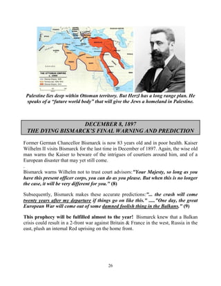 26
Palestine lies deep within Ottoman territory. But Herzl has a long range plan. He
speaks of a “future world body” that will give the Jews a homeland in Palestine.
DECEMBER 8, 1897
THE DYING BISMARCK’S FINAL WARNING AND PREDICTION
Former German Chancellor Bismarck is now 83 years old and in poor health. Kaiser
Wilhelm II visits Bismarck for the last time in December of 1897. Again, the wise old
man warns the Kaiser to beware of the intrigues of courtiers around him, and of a
European disaster that may yet still come.
.
Bismarck warns Wilhelm not to trust court advisors:"Your Majesty, so long as you
have this present officer corps, you can do as you please. But when this is no longer
the case, it will be very different for you." (8)
Subsequently, Bismarck makes these accurate predictions:"... the crash will come
twenty years after my departure if things go on like this." ....."One day, the great
European War will come out of some damned foolish thing in the Balkans." (9)
This prophecy will be fulfilled almost to the year! .Bismarck knew that a Balkan
crisis could result in a 2-front war against Britain & France in the west, Russia in the
east, plush an internal Red uprising on the home front.
 