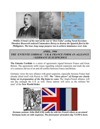 28
Within 24 hours of the start of the war to “free Cuba”, acting Naval Secretary
Theodore Roosevelt ordered Commodore Dewey to destroy the Spanish fleet in the
Philippines. The true, long range purpose was to achieve dominance over Asia.
APRIL, 1904
THE ‘ENTENTE CORDIAL’ / UK & FRANCE FORM AN ALLIANCE
/ GERMANY IS SUSPICIOUS
The Entente Cordiale is a series of agreements signed between France and Great
Britain. The agreements settle issues regarding colonial expansion and mark the end
of a centuries old era of on and off conflict between France and Britain.
Germany views the new alliance with great suspicion, especially because France had
already allied itself with Russia in 1892. The "chess pieces" of Europe are clearly
being set in preparation of the Big Game to come. The Anglo-French alliance will
one day entangle the U.S. as well. These nations will serve as the military "hit
men" of the New World Order.
German cartoon: John Bull (UK) walks by with his French whore as an armed
Germany looks on with suspicion. The forerunner of modern day NATO is born.
 
