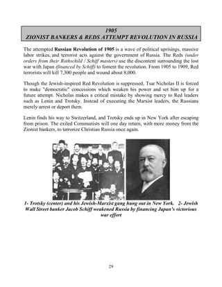 29
1905
ZIONIST BANKERS & REDS ATTEMPT REVOLUTION IN RUSSIA
The attempted Russian Revolution of 1905 is a wave of political uprisings, massive
labor strikes, and terrorist acts against the government of Russia. The Reds (under
orders from their Rothschild / Schiff masters) use the discontent surrounding the lost
war with Japan (financed by Schiff) to foment the revolution. From 1905 to 1909, Red
terrorists will kill 7,300 people and wound about 8,000.
Though the Jewish-inspired Red Revolution is suppressed, Tsar Nicholas II is forced
to make "democratic" concessions which weaken his power and set him up for a
future attempt. Nicholas makes a critical mistake by showing mercy to Red leaders
such as Lenin and Trotsky. Instead of executing the Marxist leaders, the Russians
merely arrest or deport them.
Lenin finds his way to Switzerland, and Trotsky ends up in New York after escaping
from prison. The exiled Communists will one day return, with more money from the
Zionist bankers, to terrorize Christian Russia once again.
1- Trotsky (center) and his Jewish-Marxist gang hung out in New York. 2- Jewish
Wall Street banker Jacob Schiff weakened Russia by financing Japan’s victorious
war effort
 