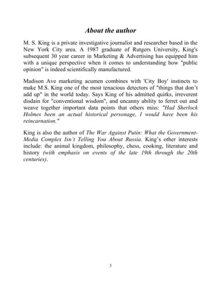 3
About the author
M. S. King is a private investigative journalist and researcher based in the
New York City area. A 1987 graduate of Rutgers University, King's
subsequent 30 year career in Marketing & Advertising has equipped him
with a unique perspective when it comes to understanding how "public
opinion" is indeed scientifically manufactured.
Madison Ave marketing acumen combines with 'City Boy' instincts to
make M.S. King one of the most tenacious detectors of "things that don’t
add up" in the world today. Says King of his admitted quirks, irreverent
disdain for "conventional wisdom", and uncanny ability to ferret out and
weave together important data points that others miss: "Had Sherlock
Holmes been an actual historical personage, I would have been his
reincarnation."
King is also the author of The War Against Putin: What the Government-
Media Complex Isn’t Telling You About Russia. King’s other interests
include: the animal kingdom, philosophy, chess, cooking, literature and
history (with emphasis on events of the late 19th through the 20th
centuries).
 