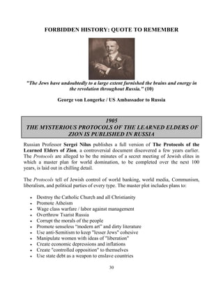 30
FORBIDDEN HISTORY: QUOTE TO REMEMBER
"The Jews have undoubtedly to a large extent furnished the brains and energy in
the revolution throughout Russia." (10)
George von Longerke / US Ambassador to Russia
1905
THE MYSTERIOUS PROTOCOLS OF THE LEARNED ELDERS OF
ZION IS PUBLISHED IN RUSSIA
Russian Professor Sergei Nilus publishes a full version of The Protocols of the
Learned Elders of Zion, a controversial document discovered a few years earlier.
The Protocols are alleged to be the minutes of a secret meeting of Jewish elites in
which a master plan for world domination, to be completed over the next 100
years, is laid out in chilling detail.
The Protocols tell of Jewish control of world banking, world media, Communism,
liberalism, and political parties of every type. The master plot includes plans to:
 Destroy the Catholic Church and all Christianity
 Promote Atheism
 Wage class warfare / labor against management
 Overthrow Tsarist Russia
 Corrupt the morals of the people
 Promote senseless “modern art” and dirty literature
 Use anti-Semitism to keep "lesser Jews" cohesive
 Manipulate women with ideas of "liberation"
 Create economic depressions and inflations
 Create "controlled opposition" to themselves
 Use state debt as a weapon to enslave countries
 