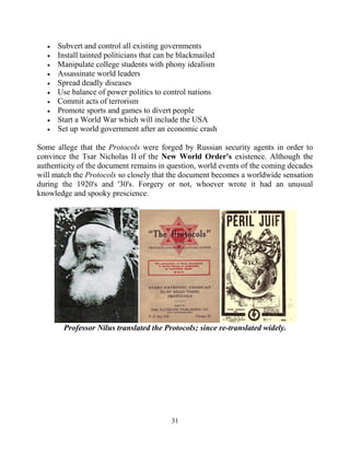 31
 Subvert and control all existing governments
 Install tainted politicians that can be blackmailed
 Manipulate college students with phony idealism
 Assassinate world leaders
 Spread deadly diseases
 Use balance of power politics to control nations
 Commit acts of terrorism
 Promote sports and games to divert people
 Start a World War which will include the USA
 Set up world government after an economic crash
Some allege that the Protocols were forged by Russian security agents in order to
convince the Tsar Nicholas II of the New World Order's existence. Although the
authenticity of the document remains in question, world events of the coming decades
will match the Protocols so closely that the document becomes a worldwide sensation
during the 1920's and '30's. Forgery or not, whoever wrote it had an unusual
knowledge and spooky prescience.
Professor Nilus translated the Protocols; since re-translated widely.
 