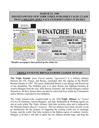 32
MARCH 25, 1906
ZIONIST-OWNED NEW YORK TIMES PUBLISHES FALSE CLAIM
THAT 6 MILLION JEWS FACE EXTERMINATION IN RUSSIA
*Smaller newspapers later picked up the claim too.
1907
TRIPLE ENTENTE BRINGS EUROPE CLOSER TO WAR!
The Triple Entente (from French entente, "agreement") is a military alliance
between the UK, France, and Russia, concluded after the signing of the British-
Russian Entente in 1907. Of course, Rothschild Britain is not allying with Russia out
of any friendship. The Globalist goal is to draw Russia into fighting Germany &
Austria-Hungary from the east. After Russia, Germany, and Austria-Hungary exhaust
themselves, all three former allies can then be subverted from within by Communists
and/or liberals, controlled by the Globalists.
The Triple Entente is the counterweight to the 1882 Triple Alliance (or Central
Powers) of Germany, Austria-Hungary, and Italy. Rothschild & Warburg agents are
also at work within The Triple Alliance. Italy later switches sides and is replaced by
the Ottoman Empire (Russia’s nemesis). The two alliances have been cleverly set up
as mechanisms for the purpose of triggering the coming world war to rearrange
Europe, and the world. One little incident in the Balkan region of southern Austria-
Hungary is all that it will take to ignite the two alliance powder kegs, and drag the
 