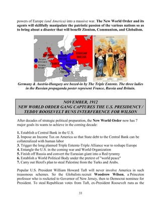 33
powers of Europe (and America) into a massive war. The New World Order and its
agents will skillfully manipulate the patriotic passion of the various nations so as
to bring about a disaster that will benefit Zionism, Communism, and Globalism.
Germany & Austria-Hungary are boxed-in by The Triple Entente. The three ladies
in the Russian propaganda poster represent France, Russia and Britain.
NOVEMBER, 1912
NEW WORLD ORDER GANG CAPTURES THE U.S. PRESIDENCY /
TEDDY ROOSEVELT RUNS INTERFERENCE FOR WILSON
After decades of strategic political preparation, the New World Order now has 7
major goals its wants to achieve in the coming decade:
1. Establish a Central Bank in the U.S.
2. Impose an Income Tax on America so that State debt to the Central Bank can be
collateralized with human labor
3. Trigger the long planned Triple Entente-Triple Alliance war to reshape Europe
4. Entangle the U.S. in the coming war and World Organization
5. Finish off Russia and convert the Eurasian giant into a Red tyranny
6. Establish a World Political Body under the pretext of "world peace"
7. Carry out Herzl's plan to steal Palestine from the Turks and Arabs.
Popular U.S. President William Howard Taft will never involve America in such
treasonous schemes. So the Globalists recruit Woodrow Wilson, a Princeton
professor who is rocketed to Governor of New Jersey, then to Democrat nominee for
President. To steal Republican votes from Taft, ex-President Roosevelt runs as the
 