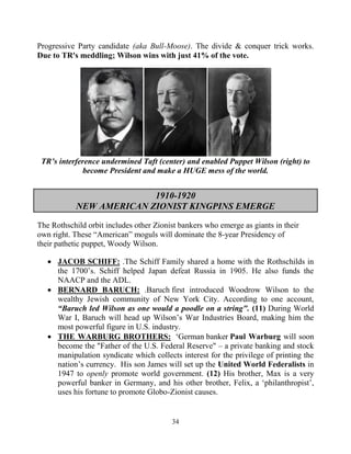 34
Progressive Party candidate (aka Bull-Moose). The divide & conquer trick works.
Due to TR's meddling; Wilson wins with just 41% of the vote.
TR’s interference undermined Taft (center) and enabled Puppet Wilson (right) to
become President and make a HUGE mess of the world.
1910-1920
NEW AMERICAN ZIONIST KINGPINS EMERGE
The Rothschild orbit includes other Zionist bankers who emerge as giants in their
own right. These “American” moguls will dominate the 8-year Presidency of
their pathetic puppet, Woody Wilson.
 JACOB SCHIFF: .The Schiff Family shared a home with the Rothschilds in
the 1700’s. Schiff helped Japan defeat Russia in 1905. He also funds the
NAACP and the ADL.
 BERNARD BARUCH: .Baruch first introduced Woodrow Wilson to the
wealthy Jewish community of New York City. According to one account,
“Baruch led Wilson as one would a poodle on a string". (11) During World
War I, Baruch will head up Wilson’s War Industries Board, making him the
most powerful figure in U.S. industry.
 THE WARBURG BROTHERS: .‘German.banker.Paul Warburg will soon
become the "Father of the U.S. Federal Reserve" – a private banking and stock
manipulation syndicate which collects interest for the privilege of printing the
nation’s currency. His son James will set up the United World Federalists in
1947 to openly promote world government. (12) His brother, Max is a very
powerful banker in Germany, and his other brother, Felix, a ‘philanthropist’,
uses his fortune to promote Globo-Zionist causes.
 