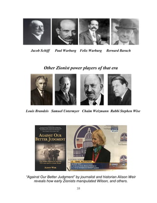 35
Jacob Schiff Paul Warburg Felix Warburg Bernard Baruch
Other Zionist power players of that era
Louis Brandeis Samuel Untermyer Chaim Weizmann Rabbi Stephen Wise
“Against Our Better Judgment” by journalist and historian Alison Weir
reveals how early Zionists manipulated Wilson, and others.
 
