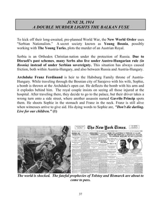 37
JUNE 28, 1914
A DOUBLE MURDER LIGHTS THE BALKAN FUSE
To kick off their long-awaited, pre-planned World War, the New World Order uses
"Serbian Nationalists.” .A secret society known as Young Bosnia, possibly
working with The Young Turks, plots the murder of an Austrian Royal.
Serbia is an Orthodox Christian nation under the protection of Russia. Due to
Disraeli's past schemes, many Serbs also live under Austro-Hungarian rule (in
Bosnia) instead of under Serbian sovereignty. This situation has always caused
friction, both within Austria-Hungary, and also between Russia and Austria-Hungary.
Archduke Franz Ferdinand is heir to the Habsburg Family throne of Austria-
Hungary. While traveling through the Bosnian city of Sarajevo with his wife, Sophie,
a bomb is thrown at the Archduke's open car. He deflects the bomb with his arm and
it explodes behind him. The royal couple insists on seeing all those injured at the
hospital. After traveling there, they decide to go to the palace, but their driver takes a
wrong turn onto a side street, where another assassin named Gavrilo.Princip spots
them. He shoots Sophie in the stomach and Franz in the neck. Franz is still alive
when witnesses arrive to give aid. His dying words to Sophie are, "Don't die darling.
Live for our children." (1)
The world is shocked. The fateful prophecies of Tolstoy and Bismarck are about to
come to pass.
 