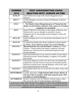 38
SUMMER
1914
POST ASSASSINATION CHAIN-
REACTION SETS EUROPE ON FIRE
JUNE 29 Anti-Serbian riots erupt in the Austro-Hungarian city of
Sarajevo.
JULY 7 Austria-Hungary convenes a Council of Ministers to discuss
the situation.
JULY The Zionist Austro-Hungarian press of Vienna fans the
flames of anti-Serbian sentiment. False reports of a Serbian
conspiracy are circulated.
JULY Kaiser Wilhelm II of Germany, at the request of Russian Tsar
Nicholas (his cousin), attempts to restrain his Austro-
Hungarian ally by encouraging Austria-Hungary to talk with
Serbia. (2)
JULY 28 Austria-Hungary gives in to war hysteria and declares war on
Serbia.
JULY 29 To defend its Serbian ally, Russia mobilizes it armies against
its former ‘Three Emperors League’ ally Austria-Hungary.
AUGUST 1 Beyond both the Tsar and the Kaiser’s control, the Triple
Alliance / Triple Entente time bomb is triggered. Germany
declares war on Russia for its mobilization against its ally
Austria-Hungary.
AUGUST 1 Ignoring German pleas to not enter the conflict, France begins
advancing towards Austria-Hungary in support of its Entente
ally, Russia.
AUGUST 3 Facing the dangerous 2-front war that France & England had
engineered, (and that Bismarck had feared) Germany quickly
advances towards France, through Belgium, while at the same
time confronting Russia in the east.
AUGUST 4 Great Britain enters the war on the side of its allies, France and
Russia.
SEPTEMBER 5 London Agreement: Triple Entente allies France, Russia, &
UK agree that no member shall make separate peace with
Germany or Austria-Hungary.
OCTOBER 28 Russia’s southern rival, the Ottoman Turkish Empire, enters
the war on the side of Austria-Hungary and Germany.
In just a few weeks’ time, Europe is now aflame in war as the Globalist-Zionist
press in France, England, Austria, and Germany whip up a mutually destructive
nationalist fervor among the European nations.
 