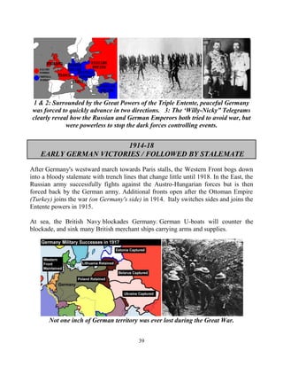 39
1 & 2: Surrounded by the Great Powers of the Triple Entente, peaceful Germany
was forced to quickly advance in two directions. 3: The ‘Willy-Nicky” Telegrams
clearly reveal how the Russian and German Emperors both tried to avoid war, but
were powerless to stop the dark forces controlling events.
1914-18
EARLY GERMAN VICTORIES / FOLLOWED BY STALEMATE
After Germany's westward march towards Paris stalls, the Western Front bogs down
into a bloody stalemate with trench lines that change little until 1918. In the East, the
Russian army successfully fights against the Austro-Hungarian forces but is then
forced back by the German army. Additional fronts open after the Ottoman Empire
(Turkey) joins the war (on Germany's side) in 1914. Italy switches sides and joins the
Entente powers in 1915.
At sea, the British Navy blockades Germany. German U-boats will counter the
blockade, and sink many British merchant ships carrying arms and supplies.
Not one inch of German territory was ever lost during the Great War.
 
