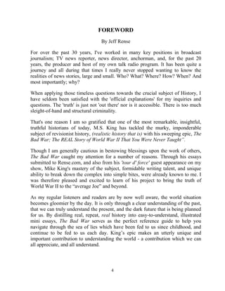 4
FOREWORD
By Jeff Rense
For over the past 30 years, I've worked in many key positions in broadcast
journalism; TV news reporter, news director, anchorman, and, for the past 20
years, the producer and host of my own talk radio program. It has been quite a
journey and all during that times I really never stopped wanting to know the
realities of news stories, large and small. Who? What? Where? How? When? And
most importantly; why?
When applying those timeless questions towards the crucial subject of History, I
have seldom been satisfied with the 'official explanations' for my inquiries and
questions. The 'truth' is just not 'out there' nor is it accessible. There is too much
sleight-of-hand and structural criminality.
That's one reason I am so gratified that one of the most remarkable, insightful,
truthful historians of today, M.S. King has tackled the murky, imponderable
subject of revisionist history, (realistic history that is) with his sweeping epic, The
Bad War; The REAL Story of World War II That You Were Never Taught”.
Though I am generally cautious in bestowing blessings upon the work of others,
The Bad War caught my attention for a number of reasons. Through his essays
submitted to Rense.com, and also from his 'tour d' force' guest appearance on my
show, Mike King's mastery of the subject, formidable writing talent, and unique
ability to break down the complex into simple bites, were already known to me. I
was therefore pleased and excited to learn of his project to bring the truth of
World War II to the “average Joe” and beyond.
As my regular listeners and readers are by now well aware, the world situation
becomes gloomier by the day. It is only through a clear understanding of the past,
that we can truly understand the present, and the dark future that is being planned
for us. By distilling real, repeat, real history into easy-to-understand, illustrated
mini essays, The Bad War serves as the perfect reference guide to help you
navigate through the sea of lies which have been fed to us since childhood, and
continue to be fed to us each day. King’s epic makes an utterly unique and
important contribution to understanding the world - a contribution which we can
all appreciate, and all understand.
 