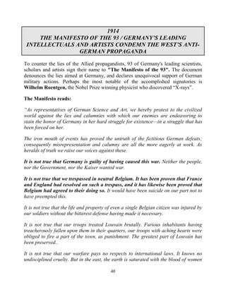 40
1914
THE MANIFESTO OF THE 93 / GERMANY’S LEADING
INTELLECTUALS AND ARTISTS CONDEMN THE WEST’S ANTI-
GERMAN PROPAGANDA
To counter the lies of the Allied propagandists, 93 of Germany's leading scientists,
scholars and artists sign their name to "The Manifesto of the 93". The document
denounces the lies aimed at Germany, and declares unequivocal support of German
military actions. Perhaps the most notable of the accomplished signatories is
Wilhelm Roentgen, the Nobel Prize winning physicist who discovered “X-rays”.
The Manifesto reads:
“As representatives of German Science and Art, we hereby protest to the civilized
world against the lies and calumnies with which our enemies are endeavoring to
stain the honor of Germany in her hard struggle for existence—in a struggle that has
been forced on her.
The iron mouth of events has proved the untruth of the fictitious German defeats;
consequently misrepresentation and calumny are all the more eagerly at work. As
heralds of truth we raise our voices against these.
It is not true that Germany is guilty of having caused this war. Neither the people,
nor the Government, nor the Kaiser wanted war.
It is not true that we trespassed in neutral Belgium. It has been proven that France
and England had resolved on such a trespass, and it has likewise been proved that
Belgium had agreed to their doing so. It would have been suicide on our part not to
have preempted this.
It is not true that the life and property of even a single Belgian citizen was injured by
our soldiers without the bitterest defense having made it necessary.
It is not true that our troops treated Louvain brutally. Furious inhabitants having
treacherously fallen upon them in their quarters, our troops with aching hearts were
obliged to fire a part of the town, as punishment. The greatest part of Louvain has
been preserved..
It is not true that our warfare pays no respects to international laws. It knows no
undisciplined cruelty. But in the east, the earth is saturated with the blood of women
 