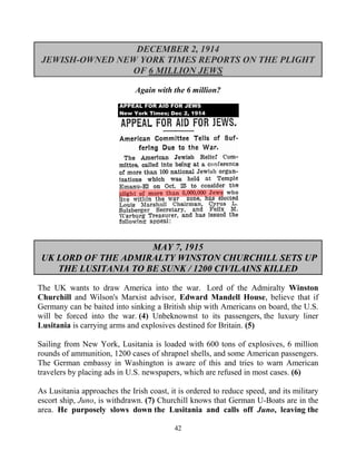 42
DECEMBER 2, 1914
JEWISH-OWNED NEW YORK TIMES REPORTS ON THE PLIGHT
OF 6 MILLION JEWS
Again with the 6 million?
MAY 7, 1915
UK LORD OF THE ADMIRALTY WINSTON CHURCHILL SETS UP
THE LUSITANIA TO BE SUNK / 1200 CIVILAINS KILLED
The UK wants to draw America into the war. Lord of the Admiralty Winston
Churchill and Wilson's Marxist advisor, Edward Mandell House, believe that if
Germany can be baited into sinking a British ship with Americans on board, the U.S.
will be forced into the war. (4) Unbeknownst to its passengers, the luxury liner
Lusitania is carrying arms and explosives destined for Britain. (5)
Sailing from New York, Lusitania is loaded with 600 tons of explosives, 6 million
rounds of ammunition, 1200 cases of shrapnel shells, and some American passengers.
The German embassy in Washington is aware of this and tries to warn American
travelers by placing ads in U.S. newspapers, which are refused in most cases. (6)
As Lusitania approaches the Irish coast, it is ordered to reduce speed, and its military
escort ship, Juno, is withdrawn. (7) Churchill knows that German U-Boats are in the
area. He purposely slows down the Lusitania and calls off Juno, leaving the
 