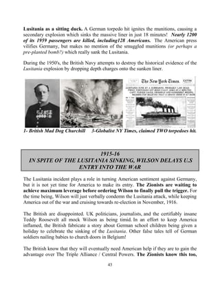 43
Lusitania as a sitting duck. A German torpedo hit ignites the munitions, causing a
secondary explosion which sinks the massive liner in just 18 minutes! Nearly 1200
of its 1959 passengers are killed, including128 Americans. .The American press
vilifies Germany, but makes no mention of the smuggled munitions (or perhaps a
pre-planted bomb?) which really sank the Lusitania.
During the 1950's, the British Navy attempts to destroy the historical evidence of the
Lusitania explosion by dropping depth charges onto the sunken liner.
1- British Mad Dog Churchill 3-Globalist NY Times, claimed TWO torpedoes hit.
1915-16
IN SPITE OF THE LUSITANIA SINKING, WILSON DELAYS U.S
ENTRY INTO THE WAR
The Lusitania incident plays a role in turning American sentiment against Germany,
but it is not yet time for America to make its entry. The Zionists are waiting to
achieve maximum leverage before ordering Wilson to finally pull the trigger. For
the time being, Wilson will just verbally condemn the Lusitania attack, while keeping
America out of the war and cruising towards re-election in November, 1916.
The British are disappointed. UK politicians, journalists, and the certifiably insane
Teddy Roosevelt all mock Wilson as being timid. In an effort to keep America
inflamed, the British fabricate a story about German school children being given a
holiday to celebrate the sinking of the Lusitania. Other false tales tell of German
soldiers nailing babies to church doors in Belgium!
The British know that they will eventually need American help if they are to gain the
advantage over The Triple Alliance / Central Powers. The Zionists know this too,
 