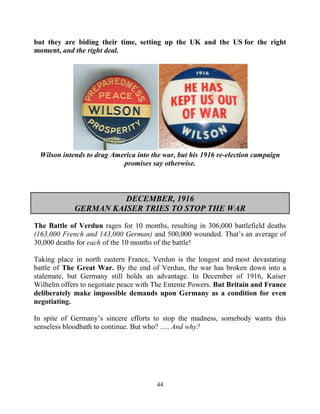 44
but they are biding their time, setting up the UK and the US for the right
moment, and the right deal.
Wilson intends to drag America into the war, but his 1916 re-election campaign
promises say otherwise.
DECEMBER, 1916
GERMAN KAISER TRIES TO STOP THE WAR
The Battle of Verdun rages for 10 months, resulting in 306,000 battlefield deaths
(163,000 French and 143,000 German) and 500,000 wounded. That’s an average of
30,000 deaths for each of the 10 months of the battle!
Taking place in north eastern France, Verdun is the longest and most devastating
battle of The Great War. By the end of Verdun, the war has broken down into a
stalemate, but Germany still holds an advantage. In December of 1916, Kaiser
Wilhelm offers to negotiate peace with The Entente Powers. But Britain and France
deliberately make impossible demands upon Germany as a condition for even
negotiating.
In spite of Germany’s sincere efforts to stop the madness, somebody wants this
senseless bloodbath to continue. But who? ..... And why?
 
