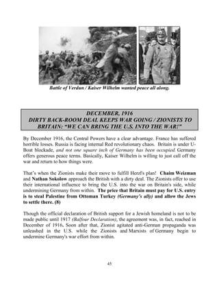 45
Battle of Verdun / Kaiser Wilhelm wanted peace all along.
DECEMBER, 1916
DIRTY BACK-ROOM DEAL KEEPS WAR GOING / ZIONISTS TO
BRITAIN: “WE CAN BRING THE U.S. INTO THE WAR!”
By December 1916, the Central Powers have a clear advantage. France has suffered
horrible losses. Russia is facing internal Red revolutionary chaos. Britain is under U-
Boat blockade, and not one square inch of Germany has been occupied. Germany
offers generous peace terms. Basically, Kaiser Wilhelm is willing to just call off the
war and return to how things were.
That’s when the Zionists make their move to fulfill Herzl's plan! Chaim.Weizman
and Nathan Sokolow approach the British with a dirty deal. The Zionists offer to use
their international influence to bring the U.S. into the war on Britain's side, while
undermining Germany from within. The price that Britain must pay for U.S. entry
is to steal Palestine from Ottoman Turkey (Germany’s ally) and allow the Jews
to settle there. (8)
Though the official declaration of British support for a Jewish homeland is not to be
made public until 1917 (Balfour Declaration), the agreement was, in fact, reached in
December of 1916. Soon after that, Zionist agitated anti-German propaganda was
unleashed in the U.S. while the Zionists and Marxists of Germany begin to
undermine Germany's war effort from within.
 