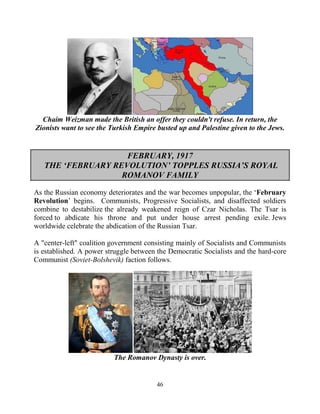 46
Chaim Weizman made the British an offer they couldn't refuse. In return, the
Zionists want to see the Turkish Empire busted up and Palestine given to the Jews.
FEBRUARY, 1917
THE ‘FEBRUARY REVOLUTION’ TOPPLES RUSSIA’S ROYAL
ROMANOV FAMILY
As the Russian economy deteriorates and the war becomes unpopular, the ‘February
Revolution’ begins. Communists, Progressive Socialists, and disaffected soldiers
combine to destabilize the already weakened reign of Czar Nicholas. The Tsar is
forced to abdicate his throne and put under house arrest pending exile. Jews
worldwide celebrate the abdication of the Russian Tsar.
A "center-left" coalition government consisting mainly of Socialists and Communists
is established. A power struggle between the Democratic Socialists and the hard-core
Communist (Soviet-Bolshevik) faction follows.
The Romanov Dynasty is over.
 