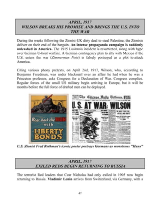 47
APRIL, 1917
WILSON BREAKS HIS PROMISE AND BRINGS THE U.S. INTO
THE WAR
During the weeks following the Zionist-UK dirty deal to steal Palestine, the Zionists
deliver on their end of the bargain. An intense propaganda campaign is suddenly
unleashed in America. The 1915 Lusitania incident is resurrected, along with hype
over German U-boat warfare. A German contingency plan to ally with Mexico if the
U.S. enters the war (Zimmerman Note) is falsely portrayed as a plot to attack
America.
Citing various phony pretexts, on April 2nd, 1917, Wilson, who, according to
Benjamin Freedman, was under blackmail over an affair he had when he was a
Princeton professor, asks Congress for a Declaration of War. Congress complies.
Regular forces of the small US military begin arriving in Europe, but it will be
months before the full force of drafted men can be deployed.
U.S. Zionist Fred Rothman's iconic poster portrays Germans as monstrous "Huns"
APRIL, 1917
EXILED REDS BEGIN RETURNING TO RUSSIA
The terrorist Red leaders that Czar Nicholas had only exiled in 1905 now begin
returning to Russia. Vladimir Lenin arrives from Switzerland, via Germany, with a
 
