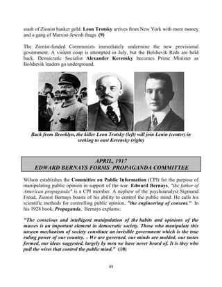 48
stash of Zionist banker gold. Leon Trotsky arrives from New York with more money
and a gang of Marxist-Jewish thugs. (9)
The Zionist-funded Communists immediately undermine the new provisional
government. A violent coup is attempted in July, but the Bolshevik Reds are held
back. Democratic Socialist Alexander Kerensky becomes Prime Minister as
Bolshevik leaders go underground.
Back from Brooklyn, the killer Leon Trotsky (left) will join Lenin (center) in
seeking to oust Kerensky (right)
APRIL, 1917
EDWARD BERNAYS FORMS PROPAGANDA COMMITTEE
Wilson establishes the Committee on Public Information (CPI) for the purpose of
manipulating public opinion in support of the war. Edward Bernays, "the father of
American propaganda" is a CPI member. A nephew of the psychoanalyst Sigmund
Freud, Zionist Bernays boasts of his ability to control the public mind. He calls his
scientific methods for controlling public opinion, "the engineering of consent." .In
his 1928 book, Propaganda, .Bernays explains:
"The conscious and intelligent manipulation of the habits and opinions of the
masses is an important element in democratic society. Those who manipulate this
unseen mechanism of society constitute an invisible government which is the true
ruling power of our country. - We are governed, our minds are molded, our tastes
formed, our ideas suggested, largely by men we have never heard of. It is they who
pull the wires that control the public mind." (10)
 