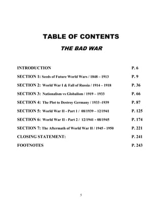 5
TABLE OF CONTENTS
THE BAD WAR
INTRODUCTION P. 6
SECTION 1: Seeds of Future World Wars / 1848 – 1913 . P. 9
SECTION 2:..World War I & Fall of Russia / 1914 – 1918 P. 36
SECTION 3:. Nationalism vs Globalism / 1919 – 1933 P. 66
SECTION 4:..The Plot to Destroy Germany / 1933 -1939 P. 87
SECTION 5:..World War II - Part 1 / 08/1939 – 12/1941 P. 125
SECTION 6:. World War II - Part 2 / 12/1941 - 08/1945 P. 174
SECTION 7: The Aftermath of World War II / 1945 - 1950 P. 221
CLOSING STATEMENT: P. 241
FOOTNOTES P. 243
 