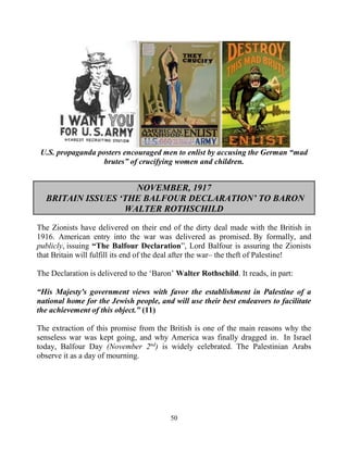 50
U.S. propaganda posters encouraged men to enlist by accusing the German “mad
brutes” of crucifying women and children.
NOVEMBER, 1917
BRITAIN ISSUES ‘THE BALFOUR DECLARATION’ TO BARON
WALTER ROTHSCHILD
The Zionists have delivered on their end of the dirty deal made with the British in
1916. American entry into the war was delivered as promised. By formally, and
publicly, issuing “The Balfour Declaration”, Lord Balfour is assuring the Zionists
that Britain will fulfill its end of the deal after the war– the theft of Palestine!
The Declaration is delivered to the ‘Baron’ Walter Rothschild. It reads, in part:
“His Majesty's government views with favor the establishment in Palestine of a
national home for the Jewish people, and will use their best endeavors to facilitate
the achievement of this object.” (11)
The extraction of this promise from the British is one of the main reasons why the
senseless war was kept going, and why America was finally dragged in. In Israel
today, Balfour Day (November 2nd
) is widely celebrated. The Palestinian Arabs
observe it as a day of mourning.
 
