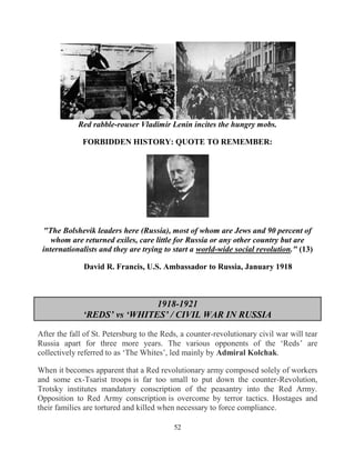 52
Red rabble-rouser Vladimir Lenin incites the hungry mobs.
FORBIDDEN HISTORY: QUOTE TO REMEMBER:
"The Bolshevik leaders here (Russia), most of whom are Jews and 90 percent of
whom are returned exiles, care little for Russia or any other country but are
internationalists and they are trying to start a world-wide social revolution." (13)
David R. Francis, U.S. Ambassador to Russia, January 1918
1918-1921
‘REDS’ vs ‘WHITES’ / CIVIL WAR IN RUSSIA
After the fall of St. Petersburg to the Reds, a counter-revolutionary civil war will tear
Russia apart for three more years. The various opponents of the ‘Reds’ are
collectively referred to as ‘The Whites’, led mainly by Admiral Kolchak.
When it becomes apparent that a Red revolutionary army composed solely of workers
and some ex-Tsarist troops is far too small to put down the counter-Revolution,
Trotsky institutes mandatory conscription of the peasantry into the Red Army.
Opposition to Red Army conscription is overcome by terror tactics. Hostages and
their families are tortured and killed when necessary to force compliance.
 