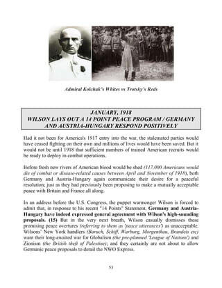 53
Admiral Kolchak’s Whites vs Trotsky’s Reds
JANUARY, 1918
WILSON LAYS OUT A 14 POINT PEACE PROGRAM / GERMANY
AND AUSTRIA-HUNGARY RESPOND POSITIVELY
Had it not been for America's 1917 entry into the war, the stalemated parties would
have ceased fighting on their own and millions of lives would have been saved. But it
would not be until 1918 that sufficient numbers of trained American recruits would
be ready to deploy in combat operations.
Before fresh new rivers of American blood would be shed (117,000 Americans would
die of combat or disease-related causes between April and November of 1918), both
Germany and Austria-Hungary again communicate their desire for a peaceful
resolution; just as they had previously been proposing to make a mutually acceptable
peace with Britain and France all along.
In an address before the U.S. Congress, the puppet warmonger Wilson is forced to
admit that, in response to his recent "14 Points" Statement, Germany and Austria-
Hungary have indeed expressed general agreement with Wilson's high-sounding
proposals. (15) But in the very next breath, Wilson casually dismisses these
promising peace overtures (referring to them as 'peace utterances') as unacceptable.
Wilsons’ New York handlers (Baruch, Schiff, Warburg, Morgenthau, Brandeis etc)
want their long-awaited war for Globalism (the pre-planned 'League of Nations') and
Zionism (the British theft of Palestine); and they certainly are not about to allow
Germanic peace proposals to derail the NWO Express.
 