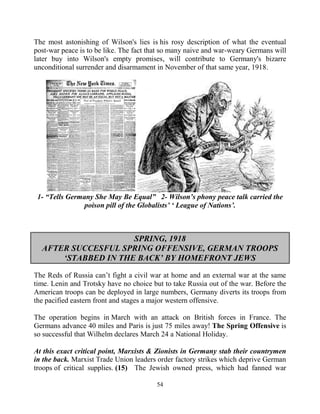 54
The most astonishing of Wilson's lies is his rosy description of what the eventual
post-war peace is to be like. The fact that so many naive and war-weary Germans will
later buy into Wilson's empty promises, will contribute to Germany's bizarre
unconditional surrender and disarmament in November of that same year, 1918.
1- “Tells Germany She May Be Equal” 2- Wilson’s phony peace talk carried the
poison pill of the Globalists’ ‘ League of Nations’.
SPRING, 1918
AFTER SUCCESFUL SPRING OFFENSIVE, GERMAN TROOPS
‘STABBED IN THE BACK’ BY HOMEFRONT JEWS
The Reds of Russia can’t fight a civil war at home and an external war at the same
time. Lenin and Trotsky have no choice but to take Russia out of the war. Before the
American troops can be deployed in large numbers, Germany diverts its troops from
the pacified eastern front and stages a major western offensive.
The operation begins in March with an attack on British forces in France. The
Germans advance 40 miles and Paris is just 75 miles away! The Spring Offensive is
so successful that Wilhelm declares March 24 a National Holiday.
At this exact critical point, Marxists & Zionists in Germany stab their countrymen
in the back. Marxist Trade Union leaders order factory strikes which deprive German
troops of critical supplies. (15) The Jewish owned press, which had fanned war
 