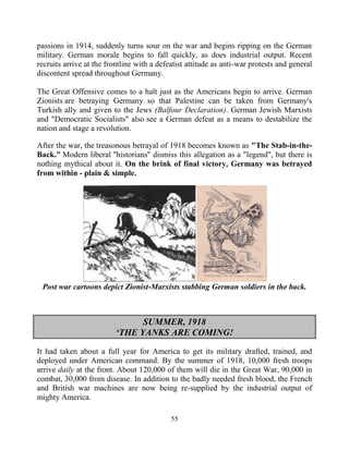 55
passions in 1914, suddenly turns sour on the war and begins ripping on the German
military. German morale begins to fall quickly, as does industrial output. Recent
recruits arrive at the frontline with a defeatist attitude as anti-war protests and general
discontent spread throughout Germany.
The Great Offensive comes to a halt just as the Americans begin to arrive. German
Zionists are betraying Germany so that Palestine can be taken from Germany's
Turkish ally and given to the Jews (Balfour Declaration). German Jewish Marxists
and "Democratic Socialists" also see a German defeat as a means to destabilize the
nation and stage a revolution.
After the war, the treasonous betrayal of 1918 becomes known as "The Stab-in-the-
Back." Modern liberal "historians" dismiss this allegation as a "legend", but there is
nothing mythical about it. On the brink of final victory, Germany was betrayed
from within - plain & simple.
Post war cartoons depict Zionist-Marxists stabbing German soldiers in the back.
SUMMER, 1918
‘THE YANKS ARE COMING!
It had taken about a full year for America to get its military drafted, trained, and
deployed under American command. By the summer of 1918, 10,000 fresh troops
arrive daily at the front. About 120,000 of them will die in the Great War, 90,000 in
combat, 30,000 from disease. In addition to the badly needed fresh blood, the French
and British war machines are now being re-supplied by the industrial output of
mighty America.
 