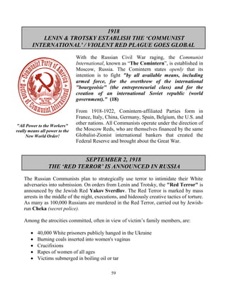 59
1918
LENIN & TROTSKY ESTABLISH THE ‘COMMUNIST
INTERNATIONAL’ / VIOLENT RED PLAGUE GOES GLOBAL
With the Russian Civil War raging, the Communist
International, known as “The Comintern”, is established in
Moscow, Russia. The Comintern states openly that its
intention is to fight "by all available means, including
armed force, for the overthrow of the international
"bourgeoisie" (the entrepreneurial class) and for the
creation of an international Soviet republic (world
government)." (18)
From 1918-1922, Comintern-affiliated Parties form in
France, Italy, China, Germany, Spain, Belgium, the U.S. and
other nations. All Communists operate under the direction of
the Moscow Reds, who are themselves financed by the same
Globalist-Zionist international bankers that created the
Federal Reserve and brought about the Great War.
SEPTEMBER 2, 1918
THE ‘RED TERROR’ IS ANNOUNCED IN RUSSIA
The Russian Communists plan to strategically use terror to intimidate their White
adversaries into submission. On orders from Lenin and Trotsky, the "Red Terror" is
announced by the Jewish Red Yakov.Sverdlov. The Red Terror is marked by mass
arrests in the middle of the night, executions, and hideously creative tactics of torture.
As many as 100,000 Russians are murdered in the Red Terror, carried out by Jewish-
run Cheka (secret police).
Among the atrocities committed, often in view of victim’s family members, are:
 40,000 White prisoners publicly hanged in the Ukraine
 Burning coals inserted into women's vaginas
 Crucifixions
 Rapes of women of all ages
 Victims submerged in boiling oil or tar
"All Power to the Workers"
really means all power to the
New World Order!
 