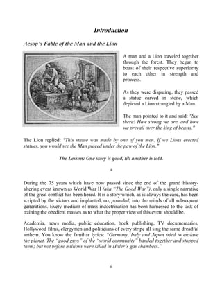 6
Introduction
Aesop’s Fable of the Man and the Lion
A man and a Lion traveled together
through the forest. They began to
boast of their respective superiority
to each other in strength and
prowess.
As they were disputing, they passed
a statue carved in stone, which
depicted a Lion strangled by a Man.
The man pointed to it and said: "See
there! How strong we are, and how
we prevail over the king of beasts."
The Lion replied: "This statue was made by one of you men. If we Lions erected
statues, you would see the Man placed under the paw of the Lion."
The Lesson: One story is good, till another is told.
*
During the 75 years which have now passed since the end of the grand history-
altering event known as World War II (aka “The Good War”), only a single narrative
of the great conflict has been heard. It is a story which, as is always the case, has been
scripted by the victors and implanted, no, pounded, into the minds of all subsequent
generations. Every medium of mass indoctrination has been harnessed to the task of
training the obedient masses as to what the proper view of this event should be.
Academia, news media, public education, book publishing, TV documentaries,
Hollywood films, clergymen and politicians of every stripe all sing the same dreadful
anthem. You know the familiar lyrics: “Germany, Italy and Japan tried to enslave
the planet. The “good guys” of the “world community” banded together and stopped
them; but not before millions were killed in Hitler’s gas chambers.”
 