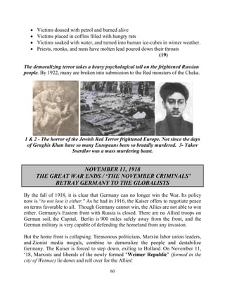 60
 Victims doused with petrol and burned alive
 Victims placed in coffins filled with hungry rats
 Victims soaked with water, and turned into human ice-cubes in winter weather.
 Priests, monks, and nuns have molten lead poured down their throats
(19)
The demoralizing terror takes a heavy psychological toll on the frightened Russian
people. By 1922, many are broken into submission to the Red monsters of the Cheka.
1 & 2 - The horror of the Jewish Red Terror frightened Europe. Not since the days
of Genghis Khan have so many Europeans been so brutally murdered. 3- Yakov
Sverdlov was a mass murdering beast.
NOVEMBER 11, 1918
THE GREAT WAR ENDS / ‘THE NOVEMBER CRIMINALS’
BETRAY GERMANY TO THE GLOBALISTS
By the fall of 1918, it is clear that Germany can no longer win the War. Its policy
now is “to not lose it either." As he had in 1916, the Kaiser offers to negotiate peace
on terms favorable to all. Though Germany cannot win, the Allies are not able to win
either. Germany's Eastern front with Russia is closed. There are no Allied troops on
German soil, the Capital, .Berlin is 900 miles safely away from the front, and the
German military is very capable of defending the homeland from any invasion.
But the home front is collapsing. Treasonous politicians, Marxist labor union leaders,
and Zionist media moguls, combine to demoralize the people and destabilize
Germany. The Kaiser is forced to step down, exiling to Holland. On November 11,
‘18, Marxists and liberals of the newly formed "Weimer Republic" (formed in the
city of Weimar) lie down and roll over for the Allies!
 