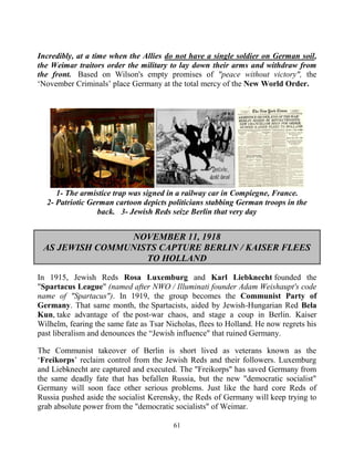 61
Incredibly, at a time when the Allies do not have a single soldier on German soil,
the Weimar traitors order the military to lay down their arms and withdraw from
the front. Based on Wilson's empty promises of "peace without victory", the
‘November Criminals’ place Germany at the total mercy of the New World Order.
1- The armistice trap was signed in a railway car in Compiegne, France.
2- Patriotic German cartoon depicts politicians stabbing German troops in the
back. 3- Jewish Reds seize Berlin that very day
NOVEMBER 11, 1918
AS JEWISH COMMUNISTS CAPTURE BERLIN / KAISER FLEES
TO HOLLAND
In 1915, Jewish Reds Rosa Luxemburg and Karl Liebknecht founded the
"Spartacus League" (named after NWO / Illuminati founder Adam Weishaupt's code
name of "Spartacus"). In 1919, the group becomes the Communist Party of
Germany. That same month, the Spartacists, aided by Jewish-Hungarian Red Bela
Kun, take advantage of the post-war chaos, and stage a coup in Berlin. Kaiser
Wilhelm, fearing the same fate as Tsar Nicholas, flees to Holland. He now regrets his
past liberalism and denounces the “Jewish influence" that ruined Germany.
The Communist takeover of Berlin is short lived as veterans known as the
‘Freikorps’ reclaim control from the Jewish Reds and their followers. Luxemburg
and Liebknecht are captured and executed. The "Freikorps" has saved Germany from
the same deadly fate that has befallen Russia, but the new "democratic socialist"
Germany will soon face other serious problems. Just like the hard core Reds of
Russia pushed aside the socialist Kerensky, the Reds of Germany will keep trying to
grab absolute power from the "democratic socialists" of Weimar.
 