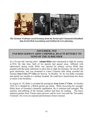 62
The German Freikorps saved Germany from the Soviet-style Communist bloodbath
that Jewish Reds Luxemburg and Liebknecht were planning.
NOVEMBER, 1918
INJURED GERMAN ARMY CORPORAL REACTS BITTERLY TO
NEWS OF THE SURRENDER
As a 25-year-old ‘starving artist’, Adolph Hitler had volunteered to fight for Austria
in 1914. By that time, both of his parents had passed away. Afflicted with
tuberculosis during youth, Hitler was rejected for military service. Hitler then
pleaded with Bavarian authorities to allow him to fight for Germany. He served with
great distinction, and was promoted to Lance Corporal after being awarded the
German Iron Cross 2nd
Class for bravery. In October ‘16, he was badly wounded
and spends two months in a military hospital. He could have stayed home but chose
to return to the frontlines.
In August of ‘18, Hitler is awarded the prestigious Iron Cross 1st
Class. In October
1918, he is blinded by a British poison gas attack. While recovering his eyesight,
Hitler hears of Germany's shameful capitulation. He is confused and outraged. The
sacrifice and suffering of the German soldiers had been for nothing. The brave
unknown painter from Vienna wants answers, and he won’t rest until the ‘November
Criminals’ (his term) are exposed and Germany's honor restored.
 
