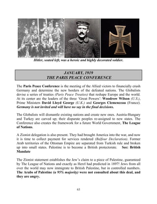 63
Hitler, seated left, was a heroic and highly decorated soldier.
JANUARY, 1919
THE PARIS PEACE CONFERENCE
The Paris Peace Conference is the meeting of the Allied victors to financially crush
Germany and determine the new borders of the defeated nations. The Globalists
devise a series of treaties (Paris Peace Treaties) that reshape Europe and the world.
At its center are the leaders of the three ‘Great Powers’: Woodrow Wilson (U.S.),
Prime Ministers David Lloyd George (U.K.) and Georges Clemenceau (France).
Germany is not invited and will have no say in the final decisions.
The Globalists will dismantle existing nations and create new ones. Austria-Hungary
and Turkey are carved up; their disparate peoples re-assigned to new states. The
Conference also creates the framework for a future World Government, The League
of Nations.
A Zionist delegation is also present. They had brought America into the war, and now
it is time to collect payment for services rendered (Balfour Declaration). Former
Arab territories of the Ottoman Empire are separated from Turkish rule and broken
up into small states. Palestine is to become a British protectorate. See: British
Mandate
The Zionist statement establishes the Jew’s claim to a piece of Palestine, guaranteed
by The League of Nations and exactly as Herzl had predicted in 1897! Jews from all
over the world may now immigrate to British Palestine, but in controlled numbers.
The Arabs of Palestine (a 95% majority) were not consulted about this deal, and
they are angry.
 