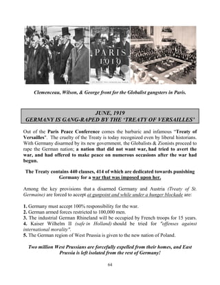 64
Clemenceau, Wilson, & George front for the Globalist gangsters in Paris.
JUNE, 1919
GERMANY IS GANG-RAPED BY THE ‘TREATY OF VERSAILLES’
Out of the Paris Peace Conference comes the barbaric and infamous “Treaty of
Versailles". The cruelty of the Treaty is today recognized even by liberal historians.
With Germany disarmed by its new government, the Globalists & Zionists proceed to
rape the German nation; a nation that did not want war, had tried to avert the
war, and had offered to make peace on numerous occasions after the war had
begun.
The Treaty contains 440 clauses, 414 of which are dedicated towards punishing
Germany for a war that was imposed upon her.
Among the key provisions that a disarmed Germany and Austria (Treaty of St.
Germaine) are forced to accept at gunpoint and while under a hunger blockade are:
1. Germany must accept 100% responsibility for the war.
2. German armed forces restricted to 100,000 men.
3. The industrial German Rhineland will be occupied by French troops for 15 years.
4. Kaiser Wilhelm II (safe in Holland) should be tried for "offenses against
international morality".
5. The German region of West Prussia is given to the new nation of Poland.
Two million West Prussians are forcefully expelled from their homes, and East
Prussia is left isolated from the rest of Germany!
 