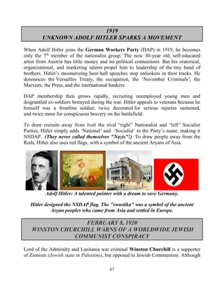 67
1919
UNKNOWN ADOLF HITLER SPARKS A MOVEMENT
When Adolf Hitler joins the German Workers Party (DAP) in 1919, he becomes
only the 7th
member of the nationalist group. The now 30-year old, self-educated
artist from Austria has little money and no political connections. But his oratorical,
organizational, and marketing talents propel him to leadership of the tiny band of
brothers. Hitler’s mesmerizing beer-hall speeches stop onlookers in their tracks. He
denounces the Versailles Treaty, the occupation, the ‘November Criminals’, the
Marxists, the Press, and the international bankers.
DAP membership then grows rapidly, recruiting unemployed young men and
disgruntled ex-soldiers betrayed during the war. Hitler appeals to veterans because he
himself was a frontline soldier, twice decorated for serious injuries sustained,
and twice more for conspicuous bravery on the battlefield.
To draw recruits away from both the rival “right” Nationalist and “left” Socialist
Parties, Hitler simply adds ‘National’ and ‘Socialist’ to the Party’s name, making it
NSDAP. (They never called themselves "Nazis"!). To draw people away from the
Reds, Hitler also uses red flags, with a symbol of the ancient Aryans of Asia.
Adolf Hitler: A talented painter with a dream to save Germany.
Hitler designed the NSDAP flag. The "swastika" was a symbol of the ancient
Aryan peoples who came from Asia and settled in Europe.
FEBRUARY 8, 1920
WINSTON CHURCHILL WARNS OF A WORLDWIDE JEWISH
COMMUNIST CONSPIRACY
Lord of the Admiralty and Lusitania war criminal Winston Churchill is a supporter
of Zionism (Jewish state in Palestine), but opposed to Jewish Communism. Although
 